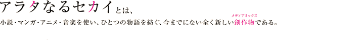 『アラタなるセカイ』とは、小説・マンガ・アニメ・音楽を使い、ひとつの物語を紡ぐ、今までにない全く新しい創作物：メディアミックスである。