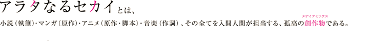 『アラタなるセカイ』とは、小説（執筆）・コミック（原作）・アニメ（原作・脚本）・音楽（作詞）、その全てを入間人間が担当する、孤高の創作物メディアミックスである。