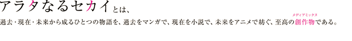 『アラタなるセカイ』とは、過去・現在・未来から成るひとつの物語を、過去をコミックで、現在を小説で、未来をアニメで紡ぐ、至高の創作物：メディアミックスである。