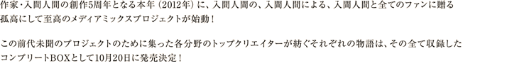 作家・入間人間の創作5周年となる本年（2012年）に、入間人間の、入間人間による、入間人間と全てのファンに贈る孤高にして至高のメディアミックスプロジェクトが始動！この前代未聞のプロジェクトのために集った各分野のトップクリエイターが紡ぐそれぞれの物語は、その全て収録したコンプリートBOXとして10月20日に発売決定！