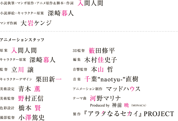 原案：入間人間　キャラクター原案：深崎暮人　監督：立川 譲　キャラクターデザイン：栗田新一　美術設定：青木　薫　美術監督：野村正信　色彩設計：橋本　賢　撮影監督：小澤篤史　３D監督：籔田修平　編集：木村佳史子　音響監督：本山　哲　音楽：千葉'naotyu-'直樹　アニメーション制作：マッドハウス　テーマ曲：河野マリナ　Produced by 神前 暁（MONACA）　製作：『アラタなるセカイ』PROJECT