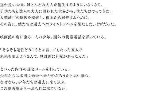 遥か遠い未来、ほとんどの大人が消失するようにいなくなり、子供たちと数人の大人に囲われた世界から、僕たちはやってきた。人類滅亡の原因を模索し、根本から回避するために。その為に、僕たちは過去へのタイムトラベルを果たした、はずだった。映画館の席に座る一人の少年。圏外の携帯電話を弄っている。「そもそも適正どうこうとは言ってもたった五人で未来を変えようなんて、無計画にも程があったんだ」といった内容の長文メールを打っている。少年たちは本当に過去へ来たのだろうかと思い悩む。なぜなら、少年たちは過去に来て以来、この映画館から一歩も外に出ていない。