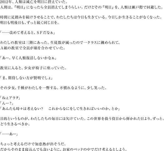２０１２年、人類は滅亡を明日に控えていた。　人間は、『明日』になったら全員消えてしまうらしい。だけどその『明日』を、人類は瀬戸際で回避した。　時間に足踏みを続けさせることで、わたしたちは今日も生きている。今日しか生きることがなくなった。明日も明後日も、ずっと続く同じ日を。　「……改めて考えると、ＳＦだなぁ」わたしの教室は三階にあった。生徒数が減ったので一クラスに纏められて、Ａ組の教室で全員が顔を合わせていた。「あー。早く人類復活しないかなぁ」教室に入ると、少女が椅子に座っていた。「ま、期待しない方が賢明でしょ」その少女、千種がわたしを一瞥する。不慣れなように、少し笑った。「ねぇアラタ」「んー？」「あんたも時々は考えない？　これからなにをして生きればいいのか、とか」目的というものが、わたしたちの毎日には欠けていた。この世界を救う役目から弾かれた日より、ずっと。どう生きるべきか。「……あー」ちょっと考えるだけで知恵熱が出そうだ。だからそのまま寝込んでも良いように、お家のベッドの中でだけ考えるとしよう。