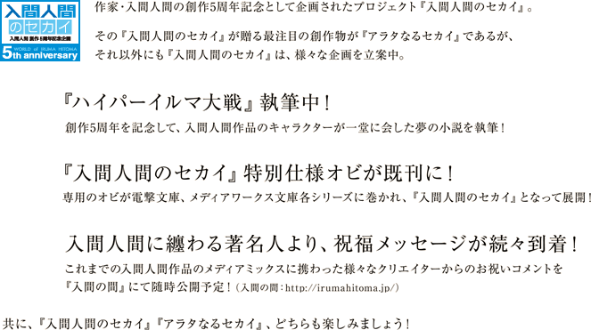 作家・入間人間の創作5周年記念として企画されたプロジェクト『入間人間のセカイ』。その『入間人間のセカイ』が贈る最注目の創作物{ルビ：メディアミックス}が『アラタなるセカイ』であるが、それ以外にも『入間人間のセカイ』は、様々な企画を立案中。■その１：『ハイパー入間大戦（仮）』構想中！創作5周年を記念して、入間人間作品のキャラクターが一堂に会した夢の小説執筆を構想中！　■その２：『入間人間のセカイ』特別仕様オビが既刊に！　専用のオビが電撃文庫、メディアワークス文庫各シリーズに巻かれ、『入間人間のセカイ』となって展開！　■その３：入間人間に纏わる著名人より、祝福メッセージが続々到着！　これまでの入間人間作品のメディアミックスに携わった様々なクリエイターからのお祝いコメントを『入間の間』にて随時公開！